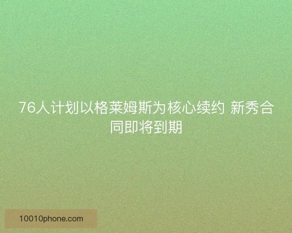76人计划以格莱姆斯为核心续约 新秀合同即将到期