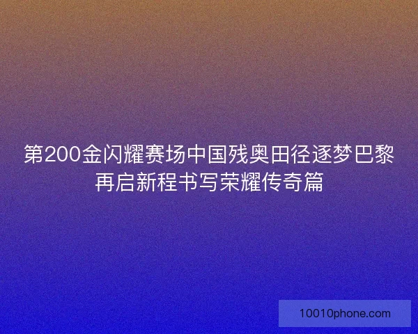第200金闪耀赛场中国残奥田径逐梦巴黎再启新程书写荣耀传奇篇