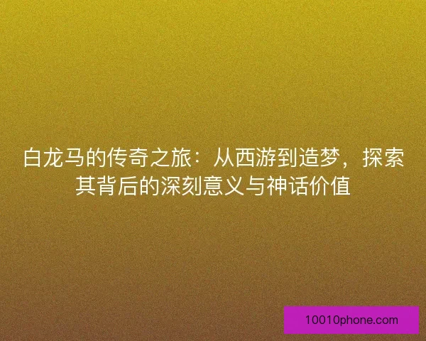 白龙马的传奇之旅：从西游到造梦，探索其背后的深刻意义与神话价值
