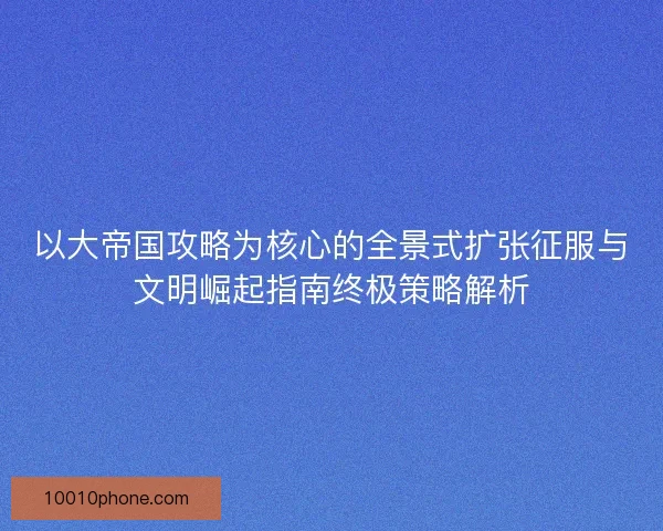 以大帝国攻略为核心的全景式扩张征服与文明崛起指南终极策略解析