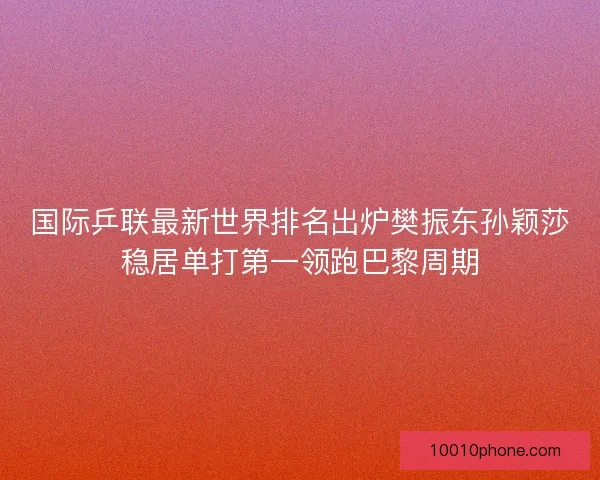 国际乒联最新世界排名出炉樊振东孙颖莎稳居单打第一领跑巴黎周期