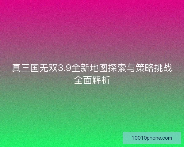 真三国无双3.9全新地图探索与策略挑战全面解析