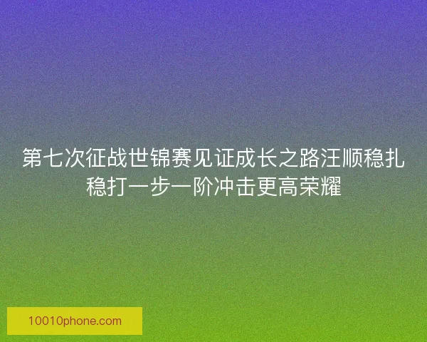 第七次征战世锦赛见证成长之路汪顺稳扎稳打一步一阶冲击更高荣耀