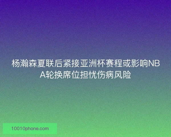 杨瀚森夏联后紧接亚洲杯赛程或影响NBA轮换席位担忧伤病风险