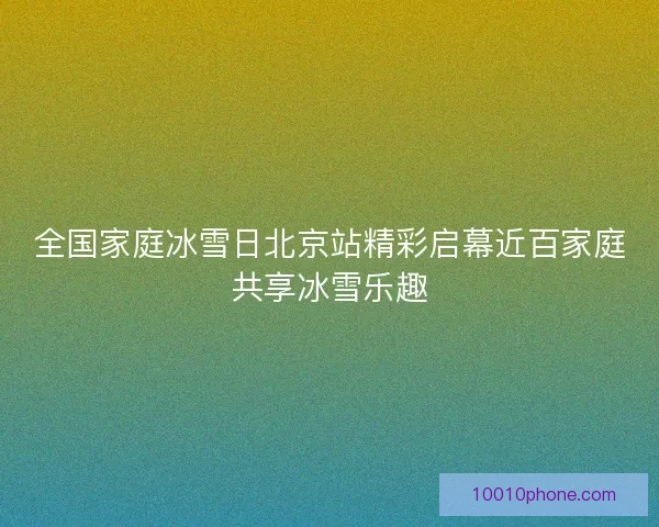 全国家庭冰雪日北京站精彩启幕近百家庭共享冰雪乐趣