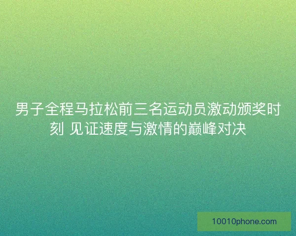 男子全程马拉松前三名运动员激动颁奖时刻 见证速度与激情的巅峰对决